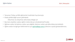 @BGASecurity
BGA	|	MetasploitEğitim	Notları
• Tamamen	Türkçe	ve	BGA	eğitmenleri	tarafından	hazırlanmıştır.
• Kitabi	şekilde	değil	sunum	şeklindedir.
- Okunması	ve	anlaşılması	daha	kolay	olduğu	için
• Bazı	konu	başlıkları	sadece	eğitim	notlarında	yer	almaktadır(self	study).
• Eğitmen	notları	ile	katılımcı	notları	aynı	değildir.	Katılımcı	notları	çok	daha	detay	içermektedir.
• Eğitim	notları	ile	ilgili	geri	bildirimleriniz	için	egitim@bga.com.tr adresine	e-posta	gönderebilirsiniz.
 