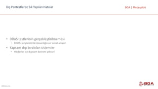 @BGASecurity
BGA	|	MetasploitDış	Pentestlerde	Sık	Yapılan	Hatalar
• DDoS	testlerinin	gerçekleştirilmemesi
• DDOS=	erişilebilirlik=Güvenliğin	en	temel	amacı!
• Kapsam	dışı	bırakılan	sistemler
• Hackerlar	için	kapsam	kavramı	yoktur!
 