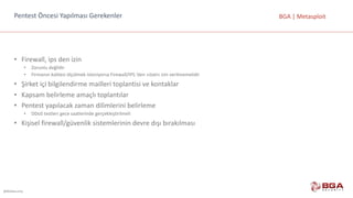 @BGASecurity
BGA	|	MetasploitPentest	Öncesi	Yapılması	Gerekenler
• Firewall,	ips	den	izin
• Zorunlu	değildir
• Firmanın	kalitesi	ölçülmek	isteniyorsa	Firewall/IPS	‘den	«özel»	izin	verilmemelidir
• Şirket	içi	bilgilendirme	mailleri	toplantisi	ve	kontaklar
• Kapsam	belirleme	amaçlı	toplantılar
• Pentest	yapılacak	zaman	dilimlerini	belirleme
• DDoS	testleri	gece	saatlerinde	gerçekleştirilmeli
• Kişisel	firewall/güvenlik	sistemlerinin	devre	dışı	bırakılması
 