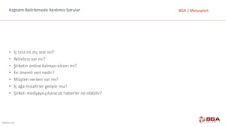 @BGASecurity
BGA	|	MetasploitKapsam	Belirlemede	Yardımcı	Sorular
• İç	test	mi	dış	test	mi?
• Wireless	var	mı?
• Şirketin	online	kalması	elzem	mi?
• En	önemli	veri	nedir?
• Müşteri	verileri	var	mı?
• İç	ağa	misafirler	geliyor	mu?
• Şirketi	medyaya	çıkaracak	haberler	ne	olabilir?
 