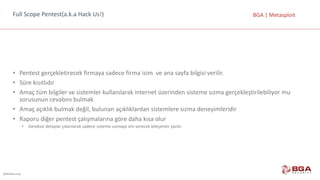 @BGASecurity
BGA	|	MetasploitFull Scope Pentest(a.k.a	Hack Us!)
• Pentest gerçekletirecek firmaya	sadece	firma	isim		ve	ana	sayfa	bilgisi	verilir.
• Süre	kısıtlıdır
• Amaç	tüm	bilgiler	ve	sistemler	kullanılarak	internet	üzerinden	sisteme	sızma	gerçekleştirilebiliyor	mu	
sorusunun	cevabını	bulmak
• Amaç	açıklık	bulmak	değil,	bulunan	açıklıklardan	sistemlere	sızma	deneyimleridir
• Raporu	diğer	pentest çalışmalarına	göre	daha	kısa	olur
• Gereksiz	detaylar	çıkarılarak	sadece	sisteme	sızmaya	izin	verecek	bileşenler	yazılır
 