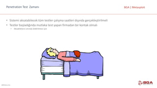 @BGASecurity
BGA	|	MetasploitPenetration	Test		Zamanı
• Sistemi	aksatabilecek	tüm	testler	çalışma	saatleri	dışında	gerçekleştirilmeli
• Testler	başladığında	mutlaka	test	yapan	firmadan	bir	kontak	olmalı
• Aksaklıkların	anında	bildirilmesi	için
 