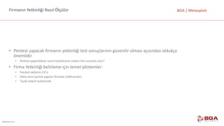 @BGASecurity
BGA	|	MetasploitFirmanın	Yetkinliği	Nasıl	Ölçülür
• Pentest	yapacak	firmanın	yetkinliği	test	sonuçlarının	güvenilir	olması	açısından	oldukça	
önemlidir
• Pentest	yaptırdıktan	sonra	hacklenirse	sistem	kim	sorumlu	olur?
• Firma	Yetkinliği	belirleme	için	temel	yöntemler:
• Pentest	ekibinin	CV’si
• Daha	önce	pentst	yapılan	firmalar	(referanslar)
• Tuzak	sistem	kullanarak
 