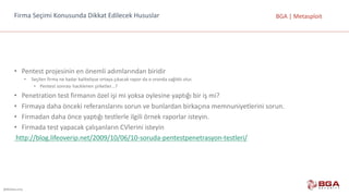 @BGASecurity
BGA	|	MetasploitFirma	Seçimi	Konusunda	Dikkat	Edilecek	Hususlar
• Pentest	projesinin	en	önemli	adımlarından	biridir
• Seçilen	firma	ne	kadar	kaliteliyse	ortaya	çıkacak	rapor	da	o	oranda	sağlıklı	olur.
• Pentest	sonrası	hacklenen	şirketler…?
• Penetration	test	firmanın	özel	işi	mi	yoksa	oylesine	yaptığı	bir	iş	mi?
• Firmaya	daha	önceki	referanslarını	sorun	ve	bunlardan	birkaçına	memnuniyetlerini	sorun.
• Firmadan	daha	önce	yaptığı	testlerle	ilgili	örnek	raporlar	isteyin.
• Firmada	test	yapacak	çalışanların	CVlerini	isteyin	
http://blog.lifeoverip.net/2009/10/06/10-soruda-pentestpenetrasyon-testleri/
 