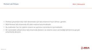 @BGASecurity
BGA	|	MetasploitPentest Lab İhtiyacı
• Pentest çalışmalarında	riskli	denemeler	için	lab ortamının	hazır	olması		gerekir.
• BGA	Pentest lab ortamında	45	adet	makine	bulunmaktadır.	
• Bu	makineler	her	tür	işletim	sistemi	ve	yazılımın	sürümlerini	içermektedir.	
• Bir	sürümdeki	zafiyet	önce	lab ortamında	denenir	ve	sisteme	zarar	vermediği	belirlenirse	gerçek	
ortamlarda	denenir.
 