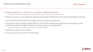 @BGASecurity
BGA	|	MetasploitPentest	Sonrası	Yapılacaklar	Listesi
• Pentest	projelerinin	en	önemli	kısmı	sonuçların	değerlendirilmesidir.
• Aynı	açıklık	3	sene	boyunca	farklı	pentest	sonuçlarında	gözüküyorsa	testler	sadece	yapılmış	demektir.
• Pentest	raporlarının	üst	yönetimle	paylaşılarak	açıklıkların	giderilmesinde	yönetim	desteğinin	alınması.
• Sistem	yöneticileri/yazılımcılarla	toplantı	yapıp	sonuçların	paylaşılması
• Sonuçlarının	basit	açıklıklar	olarak	değil,	bir	risk	haritası	kapsamında	yönetime	sunulması(bu	açıklık	
hackerlar	tarafından	değerlendirilirse	şu	kadar	kaybımız	olur	gibisinden)
• Her	bilgi	aynı	değerde	olmadığı	gibi	her	zaafiyet	de	aynı	değer	de	değildir.
• Açıklıkların	kapatılmasının	takibi
• Bir	sonraki	pentestin	tarihinin	belirlenmesi
 
