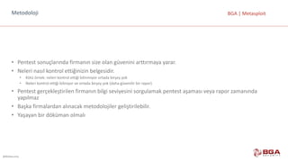 @BGASecurity
BGA	|	MetasploitMetodoloji
• Pentest sonuçlarında	firmanın	size	olan	güvenini	arttırmaya	yarar.	
• Neleri	nasıl	kontrol	ettiğinizin	belgesidir.
• Kötü	örnek:	neleri	kontrol	ettiği	bilinmiyor	ortada	birşey yok
• Neleri	kontrol	ettiği	biliniyor	ve	ortada	birşey yok	(daha	güvenilir	bir	rapor)
• Pentest gerçekleştirilen	firmanın	bilgi	seviyesini	sorgulamak	pentest aşaması	veya	rapor	zamanında	
yapılmaz
• Başka	firmalardan	alınacak	metodolojiler	geliştirilebilir.
• Yaşayan	bir	döküman olmalı
 