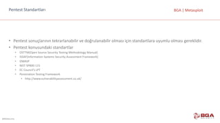 @BGASecurity
BGA	|	MetasploitPentest	Standartları
• Pentest	sonuçlarının	tekrarlanabilir	ve	doğrulanabilir	olması	için	standartlara	uyumlu	olması	gereklidir.
• Pentest	konusundaki	standartlar
• OSTTM(Open	Source	Security	Testing	Methodology	Manual)
• ISSAF(Information	Systems	Security	Assessment	Framework)
• OWASP
• NIST	SP800-115
• EC	Council’s LPT
• Penetration	Testing	Framework	
• http://www.vulnerabilityassessment.co.uk/
 