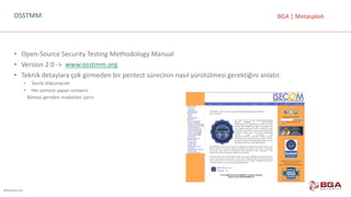 @BGASecurity
BGA	|	MetasploitOSSTMM
• Open-Source	Security	Testing	Methodology	Manual
• Version	2.0	->		www.osstmm.org
• Teknik	detaylara	çok	girmeden	bir	pentest	sürecinin	nasıl	yürütülmesi	gerektiğini	anlatır.
• Teorik	dökümandır
• Her	pentest	yapan	uzmanın
Bilmesi	gereken	maddeleri	içerir.
 