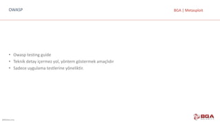 @BGASecurity
BGA	|	MetasploitOWASP
• Owasp	testing guide
• Teknik	detay	içermez	yol,	yöntem	göstermek	amaçlıdır
• Sadece	uygulama	testlerine	yöneliktir.
 
