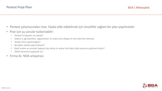 @BGASecurity
BGA	|	MetasploitPentest	Proje	Planı	
• Pentest	çalışmasından	max.	Fayda	elde	edebilmek	için	öncelikle	sağlam	bir	plan	yapılmalıdır
• Plan	için	şu	sorular	kullanılabilir:
• Pentest’in	kapsamı	ne	olacak?
• Sadece	iç	ağ	sistemleri,	uygulamaları	mı	yoksa	tüm	altyapı	mı	test	ettirmek	isteniyor
• Testleri	kime	yaptıracağım?
• Ne	kadar	sıklıkla	yaptırmalıyım?
• Riskli	sistem	ve	servisler	kapsam	dışı	olmalı	mı	yoksa	riski	kabul	edip	sonucunu	görmeli	miyim?
• DDOS	denemesi	yapılacak	mı?
• Firma	ile		NDA	anlaşması
 