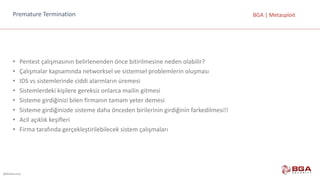 @BGASecurity
BGA	|	MetasploitPremature Termination
• Pentest çalışmasının	belirlenenden	önce	bitirilmesine	neden	olabilir?
• Çalışmalar	kapsamında	networksel ve	sistemsel	problemlerin	oluşması
• IDS	vs	sistemlerinde	ciddi	alarmların	üremesi
• Sistemlerdeki	kişilere	gereksiz	onlarca	mailin	gitmesi
• Sisteme	girdiğinizi	bilen	firmanın	tamam	yeter	demesi
• Sisteme	girdiğinizde	sisteme	daha	önceden	birilerinin	girdiğinin	farkedilmesi!!
• Acil	açıklık	keşifleri
• Firma	tarafında	gerçekleştirilebilecek	sistem	çalışmaları
 