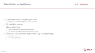 @BGASecurity
BGA	|	MetasploitGüvenlik	Testlerinin	Yasal	Durumu
• Güvenlik	taraması	yapmak	suç	mudur?
• Başkalarının	sistemlerini	öğrenme	amaçlı	kurcalama
• T.C.K	ve	bilişim	suçları	
• NDA	imzalanması
• Yasal	pentestlerde	ilk	yapılması	gereken	işlem
• Her	iki	tarafı	da	ek	yükümlülüklerden	korumak	içindir.
• Sayfanızda	açıklık	buldum	diyen	birine	karşı	verilecek	cevap:
• Teşekkür	&	uyarı
• Hukukü	süreç	başlatma
 