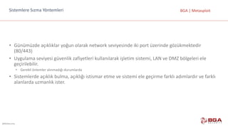 @BGASecurity
BGA	|	MetasploitSistemlere	Sızma	Yöntemleri
• Günümüzde	açıklıklar	yoğun	olarak	network	seviyesinde	iki	port üzerinde	gözükmektedir	
(80/443)
• Uygulama	seviyesi	güvenlik	zafiyetleri	kullanılarak	işletim	sistemi,	LAN	ve	DMZ	bölgeleri	ele	
geçirilebilir.	
• Gerekli	önlemler	alınmadığı	durumlarda
• Sistemlerde	açıklık	bulma,	açıklığı	istismar	etme	ve	sistemi	ele	geçirme	farklı	adımlardır	ve	farklı	
alanlarda	uzmanlık	ister.
 