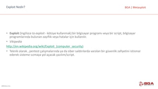 @BGASecurity
BGA	|	MetasploitExploit	Nedir?
• Exploit (Ingilizce to exploit - kötüye	kullanmak)	bir	bilgisayar	programı	veya	bir	script,	bilgisayar	
programlarında	bulunan	zayıflık	veya	hatalar	için	kullanılır.
• Vikipedia
http://en.wikipedia.org/wiki/Exploit_(computer_security)
• Teknik	olarak	,	pentest çalışmalarında	ya	da	siber	saldırılarda	varolan bir	güvenlik	zafiyetini	istismar	
ederek	sisteme	sızmaya	yol	açacak	yazılım/script.
 
