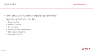 @BGASecurity
BGA	|	MetasploitExploit	Çeşitleri
• Farklı	amaçlarla	kullanılan	exploit çeşitleri	vardır
• Exploit çeşitlerinden	bazıları
• Local	Exploits
• Remote Exploits
• Dos-Exploits
• Command-Execution-Exploits
• SQL-Injection-Exploits
• Zero-Day-Exploits
 