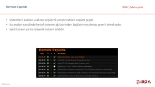 @BGASecurity
BGA	|	MetasploitRemote Exploits
• Sistemlere	sadece	uzaktan	erişilerek	çalıştırılabilen	exploit çeşidi.
• Bu	exploit çeşidinde	hedef	sisteme	ağ	üzerinden	bağlantının	olması	yeterli	olmaktadır.
• Web	tabanlı	ya	da	network	tabanlı	olabilir.
 