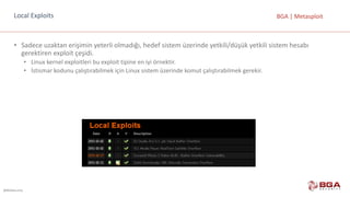 @BGASecurity
BGA	|	MetasploitLocal Exploits
• Sadece	uzaktan	erişimin	yeterli	olmadığı,	hedef	sistem	üzerinde	yetkili/düşük	yetkili	sistem	hesabı	
gerektiren	exploit çeşidi.
• Linux	kernel exploitleri bu	exploit tipine	en	iyi	örnektir.
• İstismar	kodunu	çalıştırabilmek	için	Linux	sistem	üzerinde	komut	çalıştırabilmek	gerekir.
 