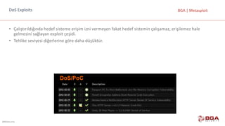 @BGASecurity
BGA	|	MetasploitDoS Exploits
• Çalıştırıldığında	hedef	sisteme	erişim	izni	vermeyen	fakat	hedef	sistemin	çalışamaz,	erişilemez	hale	
gelmesini	sağlayan	exploit çeşidi.
• Tehlike	seviyesi	diğerlerine	göre	daha	düşüktür.
 