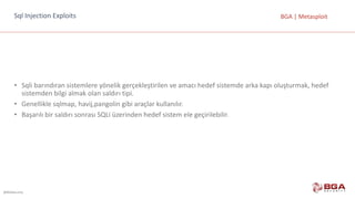 @BGASecurity
BGA	|	MetasploitSql Injection Exploits
• Sqli barındıran	sistemlere	yönelik	gerçekleştirilen	ve	amacı	hedef	sistemde	arka	kapı	oluşturmak,	hedef	
sistemden	bilgi	almak	olan	saldırı	tipi.
• Genellikle	sqlmap,	havij,pangolin gibi	araçlar	kullanılır.
• Başarılı	bir	saldırı	sonrası	SQLi üzerinden	hedef	sistem	ele	geçirilebilir.
 