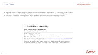 @BGASecurity
BGA	|	Metasploit0	day Exploit
• Açığı	bulan	kişi/grup	açıklığı	firmaya	bildirmeden	exploitini yazarak	yayınlar/satar.
• Exploiti firma	ile	saldırganlar	aynı	anda	haberdar	olur	ve	bir	yarış	başlar.
 