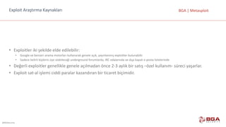@BGASecurity
BGA	|	MetasploitExploit Araştırma	Kaynakları
• Exploitler iki	şekilde	elde	edilebilir:
• Google ve	benzeri	arama	motorları	kullanarak	genele	açık,	yayınlanmış	exploitler bulunabilir.
• Sadece	belirli	kişilerin	üye	olabileceği	underground	forumlarda,	IRC	odalarında	ve	dışa	kapalı	e-posta	listelerinde
• Değerli	exploitler genellikle	genele	açılmadan	önce	2-3	aylık	bir	satış	–özel	kullanım- süreci	yaşarlar.
• Exploit sat-al	işlemi	ciddi	paralar	kazandıran	bir	ticaret	biçimidir.
 