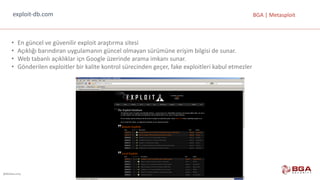 @BGASecurity
BGA	|	Metasploitexploit-db.com
• En	güncel	ve	güvenilir	exploit araştırma	sitesi
• Açıklığı	barındıran	uygulamanın	güncel	olmayan	sürümüne	erişim	bilgisi	de	sunar.
• Web	tabanlı	açıklıklar	içn Google üzerinde	arama	imkanı	sunar.
• Gönderilen	exploitler bir	kalite	kontrol	sürecinden	geçer,	fake exploitleri kabul	etmezler
 