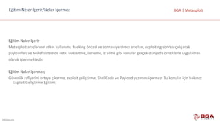 @BGASecurity
BGA	|	MetasploitEğitim	Neler	İçerir/Neler	İçermez
Eğitim	Neler	İçerir
Metasploit	araçlarının	etkin	kullanımı,	hacking	öncesi	ve	sonrası	yardımcı	araçları,	exploiting	sonrası	çalışacak
payloadları	ve	hedef	sistemde	yetki	yükseltme,	ilerleme,	iz	silme	gibi	konular	gerçek	dünyada	örneklerle	uygulamalı
olarak	işlenmektedir.
Eğitim	Neler	içermez;
Güvenlik	zafiyetini	ortaya	çıkarma,	exploit	geliştirme,	ShellCode	ve	Payload	yazımını	içermez.	Bu	konular	için	bakınız:	
Exploit	Geliştirme	Eğitimi.
 