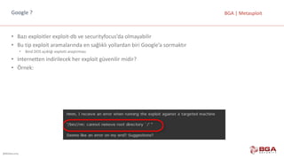 @BGASecurity
BGA	|	MetasploitGoogle	?
• Bazı	exploitler exploit-db ve	securityfocus’da olmayabilir
• Bu	tip	exploit aramalarında	en	sağlıklı	yollardan	biri	Google’a sormaktır
• Bind DOS	açıklığı	exploiti araştırması
• Internetten indirilecek	her	exploit güvenilir	midir?
• Örnek:
 