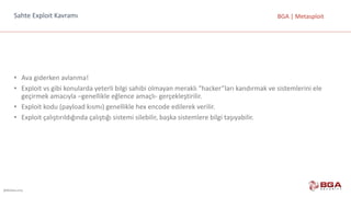 @BGASecurity
BGA	|	MetasploitSahte	Exploit Kavramı
• Ava	giderken	avlanma!
• Exploit vs	gibi	konularda	yeterli	bilgi	sahibi	olmayan	meraklı	“hacker”ları kandırmak	ve	sistemlerini	ele	
geçirmek	amacıyla	–genellikle	eğlence	amaçlı- gerçekleştirilir.
• Exploit kodu	(payload kısmı)	genellikle	hex encode edilerek	verilir.
• Exploit çalıştırıldığında	çalıştığı	sistemi	silebilir,	başka	sistemlere	bilgi	taşıyabilir.
 