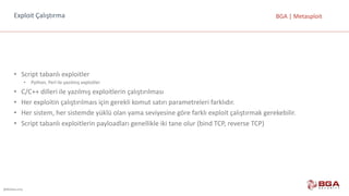 @BGASecurity
BGA	|	MetasploitExploit	Çalıştırma
• Script tabanlı	exploitler
• Python,	Perl ile	yazılmış	exploitler
• C/C++	dilleri	ile	yazılmış	exploitlerin çalıştırılması
• Her	exploitin çalıştırılmaıs için	gerekli	komut	satırı	parametreleri	farklıdır.
• Her	sistem,	her	sistemde	yüklü	olan	yama	seviyesine	göre	farklı	exploit çalıştırmak	gerekebilir.
• Script tabanlı	exploitlerin payloadları genellikle	iki	tane	olur	(bind TCP,	reverse TCP)
 