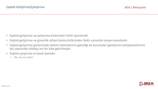 @BGASecurity
BGA	|	MetasploitExploit Geliştirme/Çalıştırma
• Exploit geliştirme	ve	çalıştırma	birbirinden	farklı	işlemlerdir
• Exploit geliştirme	ve	güvenlik	zafiyet	bulma	birbirinden	farklı	uzmanlık	isteyen	konulardır.
• Exploit geliştirme	günümüzde	işletim	sistemlerinin	getirdiği	ek	korumalar	(geliştirme	kütüphanelerinin	
de)	sayesinde	oldukça	zor	bir	hale	getirilmiştir.
• Exploit çalıştırma	en	basit	işlemdir.
• Oku,	izle,	kur	çalıştır!
 