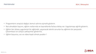 @BGASecurity
BGA	|	MetasploitHatırlatmalar
• Programların	arayüzü değişir,	komut	satırına	aşinalık	gösterin.
• Not	almakdan kaçının,	eğitim	notlarında	ve	kaynaklarda	fazlaca	detay	var.	Uygulamaya	ağırlık	gösterin.
• Eğitim	ileri	düzey	uygulamalı	bir	eğitimdir,	yaşanacak	teknik	sorunlar	bu	eğitimin	bir	parçasıdır.	
Çözümleyici	ve	uzlaşıcı	yaklaşımlar	gösteriniz.
• Eğitim	boyunca,	ses	ve	video	kaydı	almak	yasaktır	!
 
