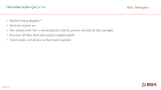 @BGASecurity
BGA	|	MetasploitOtomatize	Exploit	Çalıştırma
• Neden	ihtiyaç	duyuldu?
• Binlerce	exploit var
• Her	exploit belirli	bir	sisteme(işletim	sistemi,	yazılım	versiyonu)	özel	yazılıyor.
• Kurulum	dili	bile	farklı	olsa	exploit çalışmayabilir
• Tüm	bunları	aşmak	için	bir	framework gerekir
 