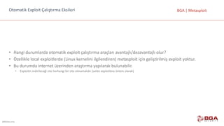 @BGASecurity
BGA	|	MetasploitOtomatik	Exploit Çalıştırma	Eksileri
• Hangi	durumlarda	otomatik	exploit çalıştırma	araçları	avantajlı/dezavantajlı	olur?
• Özellikle	local exploitlerde (Linux	kernelini ilgilendiren)	metasploit için	geliştirilmiş	exploit yoktur.
• Bu	durumda	internet	üzerinden	araştırma	yapılarak	bulunabilir.
• Exploitin indirileceği	site	herhangi	bir	site	olmamalıdır	(sahte	exploitlere önlem	olarak)
 
