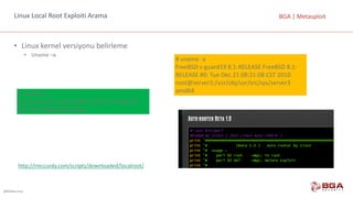 @BGASecurity
BGA	|	MetasploitLinux	Local Root Exploiti Arama
• Linux	kernel versiyonu	belirleme
• Uname –a
http://rmccurdy.com/scripts/downloaded/localroot/
#	uname -a
FreeBSD	s-guard19	8.1-RELEASE	FreeBSD	8.1-
RELEASE	#0:	Tue	Dec	21	08:21:08	CST	2010					
root@server3:/usr/obj/usr/src/sys/server3		
amd64$	uname -a
Linux	bt5r2	3.2.6	#1	SMP	Fri Feb 17	10:40:05	
EST	2012	i686	GNU/Linux
 