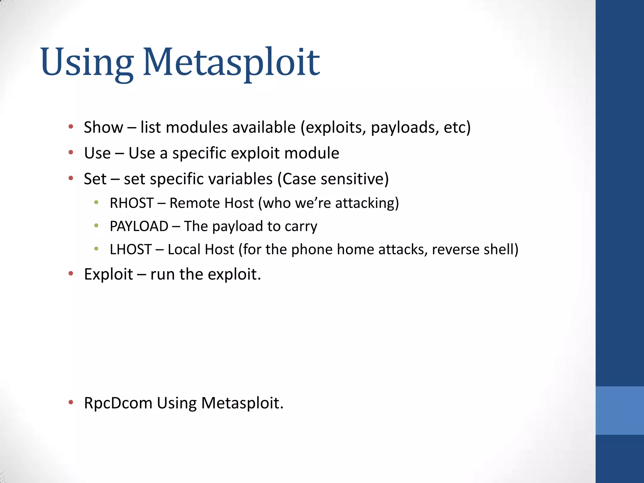 Using Metasploit
 • Show – list modules available (exploits, payloads, etc)
 • Use – Use a specific exploit module
 • Set – set specific variables (Case sensitive)
    • RHOST – Remote Host (who we’re attacking)
    • PAYLOAD – The payload to carry
    • LHOST – Local Host (for the phone home attacks, reverse shell)
 • Exploit – run the exploit.




 • RpcDcom Using Metasploit.
 