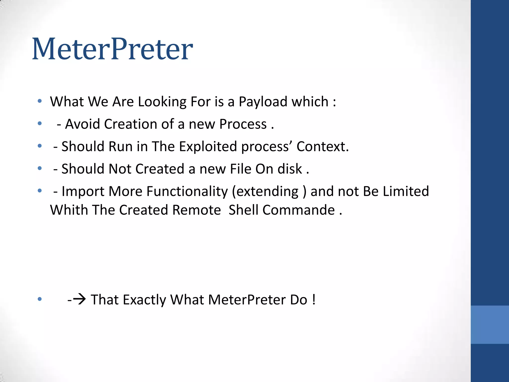 MeterPreter
•   What We Are Looking For is a Payload which :
•    - Avoid Creation of a new Process .
•   - Should Run in The Exploited process’ Context.
•   - Should Not Created a new File On disk .
•   - Import More Functionality (extending ) and not Be Limited
    Whith The Created Remote Shell Commande .




•     - That Exactly What MeterPreter Do !
 