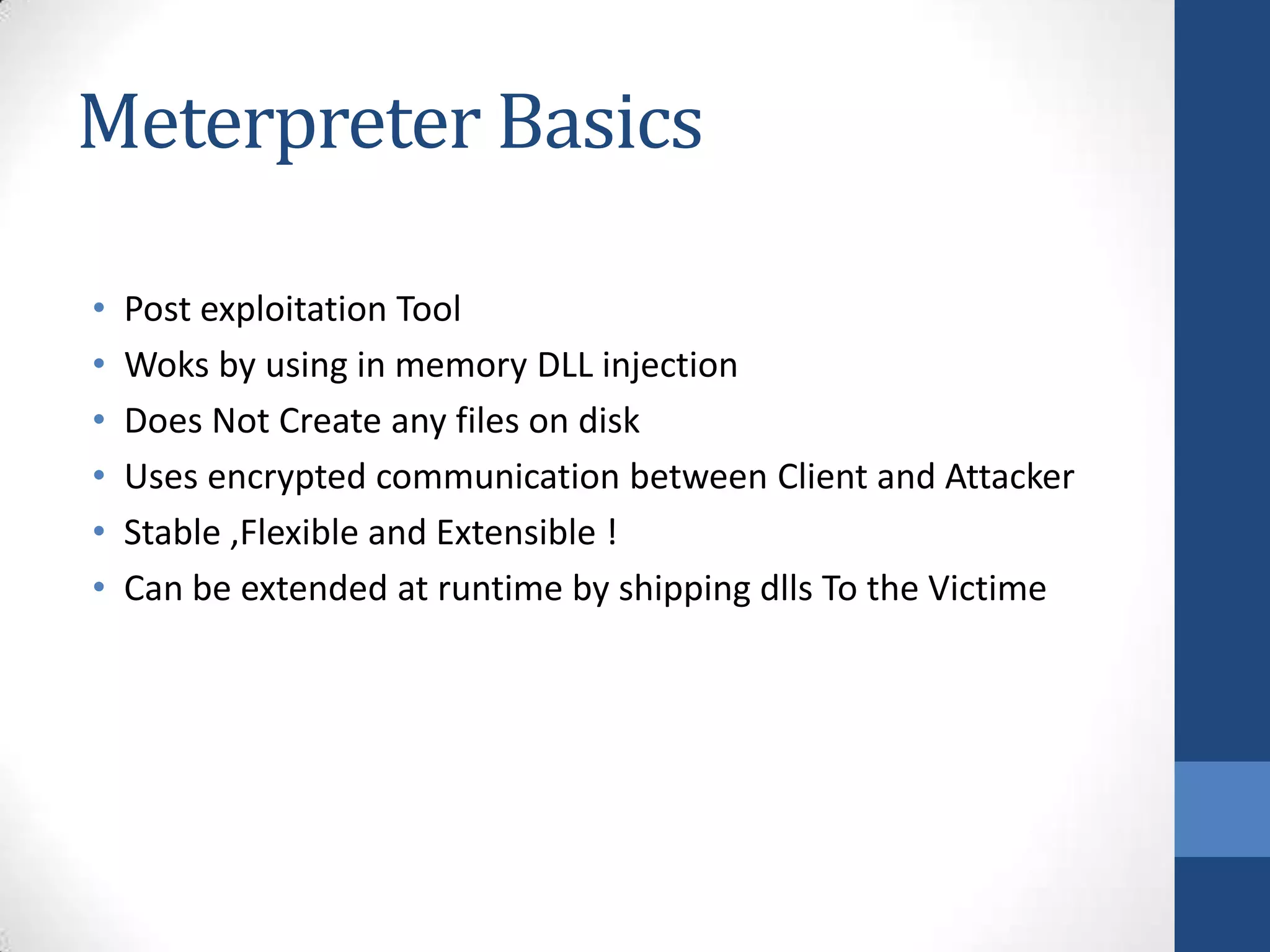 Meterpreter Basics

•   Post exploitation Tool
•   Woks by using in memory DLL injection
•   Does Not Create any files on disk
•   Uses encrypted communication between Client and Attacker
•   Stable ,Flexible and Extensible !
•   Can be extended at runtime by shipping dlls To the Victime
 