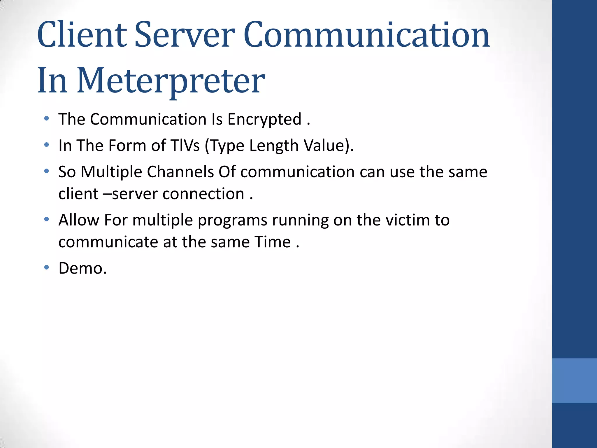 Client Server Communication
In Meterpreter
• The Communication Is Encrypted .
• In The Form of TlVs (Type Length Value).
• So Multiple Channels Of communication can use the same
  client –server connection .
• Allow For multiple programs running on the victim to
  communicate at the same Time .
• Demo.
 