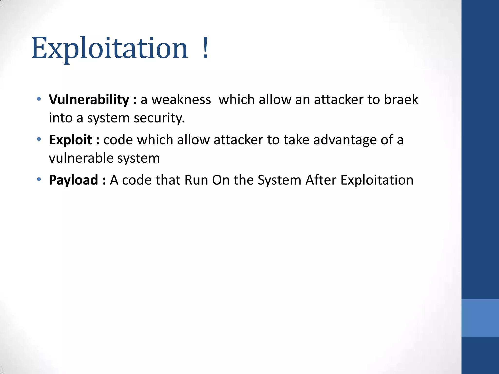 Exploitation !
• Vulnerability : a weakness which allow an attacker to braek
  into a system security.
• Exploit : code which allow attacker to take advantage of a
  vulnerable system
• Payload : A code that Run On the System After Exploitation
 
