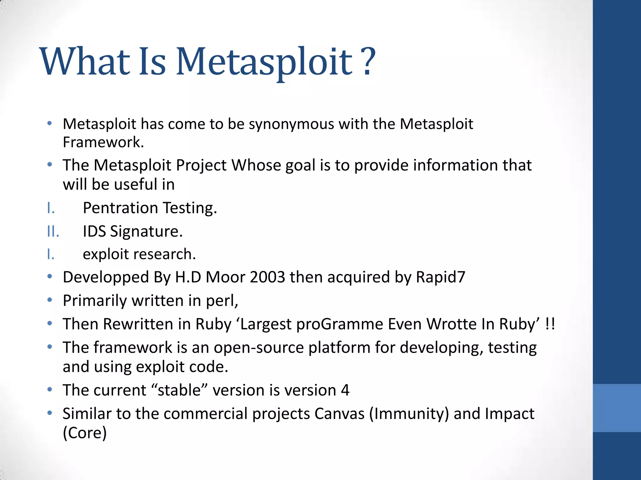 What Is Metasploit ?
• Metasploit has come to be synonymous with the Metasploit
  Framework.
• The Metasploit Project Whose goal is to provide information that
   will be useful in
I.    Pentration Testing.
II. IDS Signature.
I.   exploit research.
• Developped By H.D Moor 2003 then acquired by Rapid7
• Primarily written in perl,
• Then Rewritten in Ruby ‘Largest proGramme Even Wrotte In Ruby’ !!
• The framework is an open-source platform for developing, testing
  and using exploit code.
• The current “stable” version is version 4
• Similar to the commercial projects Canvas (Immunity) and Impact
  (Core)
 