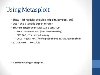 Using Metasploit
 • Show – list modules available (exploits, payloads, etc)
 • Use – Use a specific exploit module
 • Set – set specific variables (Case sensitive)
    • RHOST – Remote Host (who we’re attacking)
    • PAYLOAD – The payload to carry
    • LHOST – Local Host (for the phone home attacks, reverse shell)
 • Exploit – run the exploit.




 • RpcDcom Using Metasploit.
 