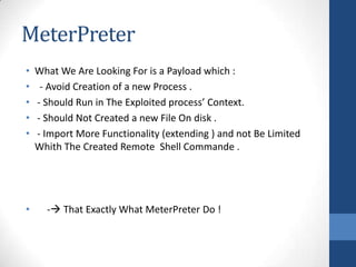 MeterPreter
•   What We Are Looking For is a Payload which :
•    - Avoid Creation of a new Process .
•   - Should Run in The Exploited process’ Context.
•   - Should Not Created a new File On disk .
•   - Import More Functionality (extending ) and not Be Limited
    Whith The Created Remote Shell Commande .




•     - That Exactly What MeterPreter Do !
 
