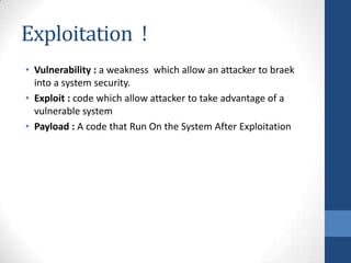 Exploitation !
• Vulnerability : a weakness which allow an attacker to braek
  into a system security.
• Exploit : code which allow attacker to take advantage of a
  vulnerable system
• Payload : A code that Run On the System After Exploitation
 