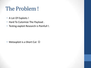 The Problem !
• A Lot Of Exploits !
• Hard To Cutomize The Payload .
• Testing exploit Research is Painfull !.




• Metasploit is a Short Cut 
 