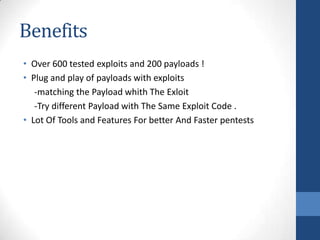 Benefits
• Over 600 tested exploits and 200 payloads !
• Plug and play of payloads with exploits
   -matching the Payload whith The Exloit
   -Try different Payload with The Same Exploit Code .
• Lot Of Tools and Features For better And Faster pentests
 