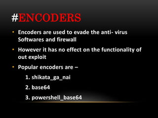 #ENCODERS
• Encoders are used to evade the anti- virus
Softwares and firewall
• However it has no effect on the functionality of
out exploit
• Popular encoders are –
1. shikata_ga_nai
2. base64
3. powershell_base64
 