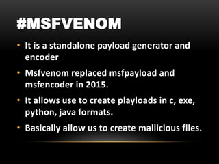 #MSFVENOM
• It is a standalone payload generator and
encoder
• Msfvenom replaced msfpayload and
msfencoder in 2015.
• It allows use to create playloads in c, exe,
python, java formats.
• Basically allow us to create mallicious files.
 